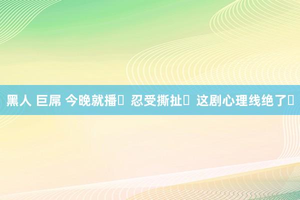   黑人 巨屌 今晚就播❗忍受撕扯❗这剧心理线绝了❗