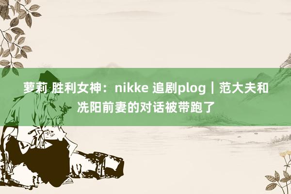 萝莉 胜利女神：nikke 追剧plog｜范大夫和冼阳前妻的对话被带跑了