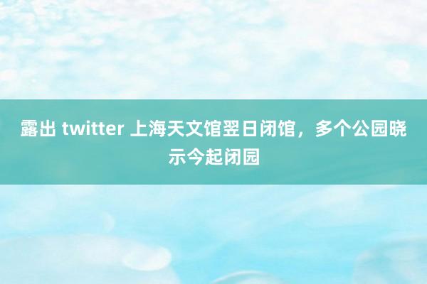   露出 twitter 上海天文馆翌日闭馆，多个公园晓示今起闭园