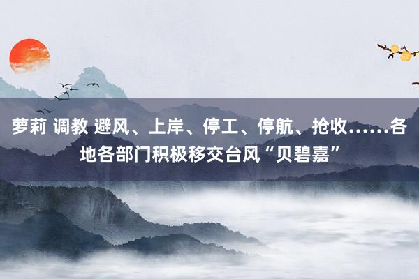 萝莉 调教 避风、上岸、停工、停航、抢收……各地各部门积极移交台风“贝碧嘉”