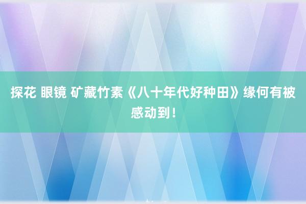 探花 眼镜 矿藏竹素《八十年代好种田》缘何有被感动到！