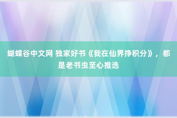   蝴蝶谷中文网 独家好书《我在仙界挣积分》，都是老书虫至心推选