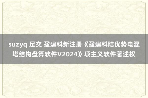 suzyq 足交 盈建科新注册《盈建科陆优势电混塔结构盘算软件V2024》项主义软件著述权