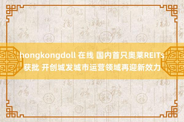   hongkongdoll 在线 国内首只奥莱REITs获批 开创城发城市运营领域再迎新效力