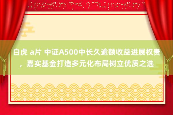 白虎 a片 中证A500中长久逾额收益进展权贵，嘉实基金打造多元化布局树立优质之选