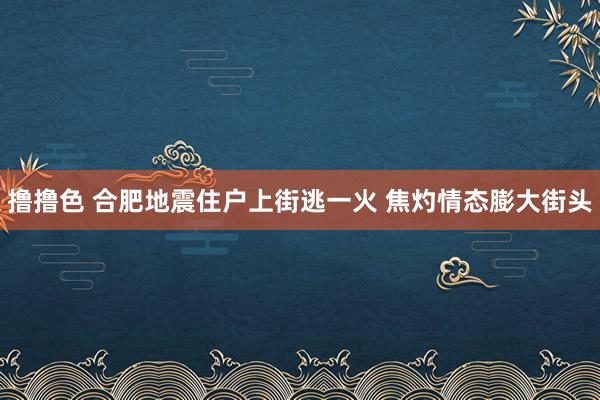 撸撸色 合肥地震住户上街逃一火 焦灼情态膨大街头