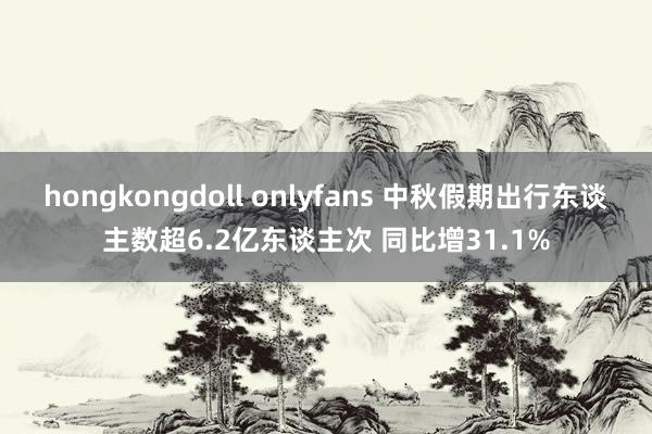 hongkongdoll onlyfans 中秋假期出行东谈主数超6.2亿东谈主次 同比增31.1%