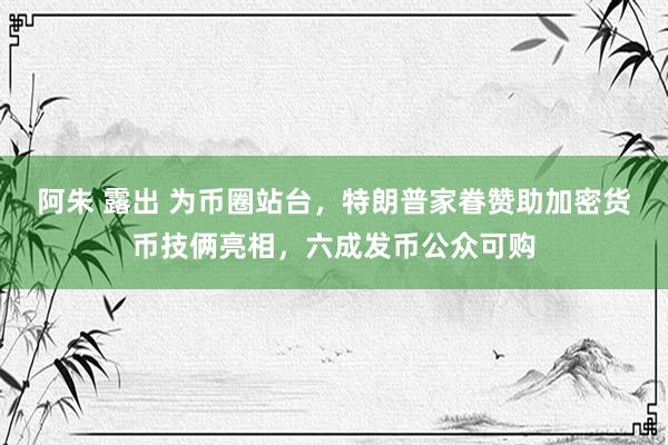   阿朱 露出 为币圈站台，特朗普家眷赞助加密货币技俩亮相，六成发币公众可购