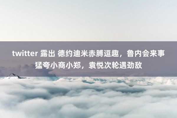 twitter 露出 德约迪米赤膊逗趣，鲁内会来事猛夸小商小郑，袁悦次轮遇劲敌