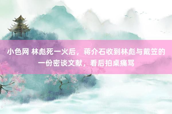 小色网 林彪死一火后，蒋介石收到林彪与戴笠的一份密谈文献，看