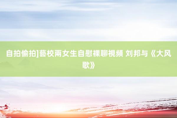 自拍偷拍]藝校兩女生自慰裸聊視頻 刘邦与《大风歌》