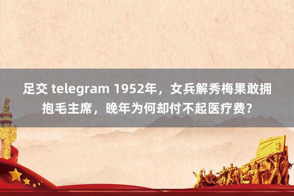 足交 telegram 1952年，女兵解秀梅果敢拥抱毛主席