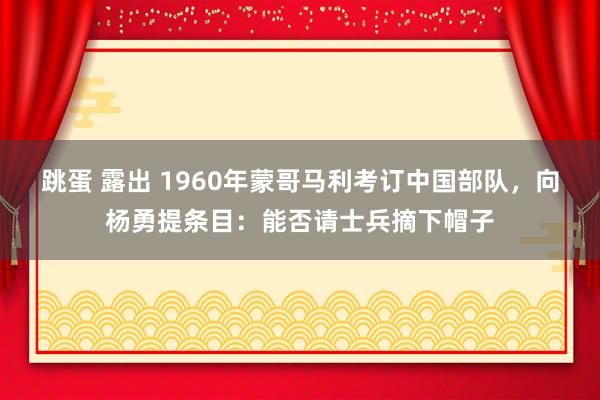 跳蛋 露出 1960年蒙哥马利考订中国部队，向杨勇提条目：能否请士兵摘下帽子