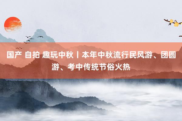 国产 自拍 趣玩中秋丨本年中秋流行民风游、团圆游、考中传统节俗火热