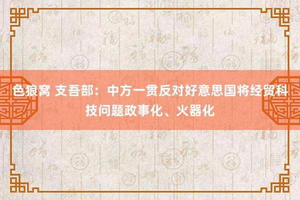 色狼窝 支吾部：中方一贯反对好意思国将经贸科技问题政事化、火器化