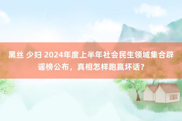   黑丝 少妇 2024年度上半年社会民生领域集合辟谣榜公布，真相怎样跑赢坏话？