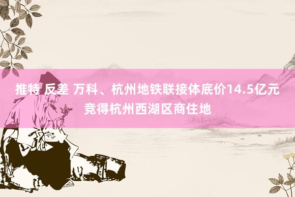   推特 反差 万科、杭州地铁联接体底价14.5亿元竞得杭州西湖区商住地