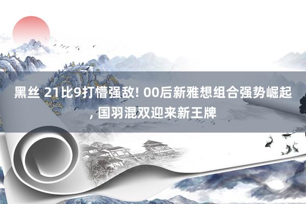   黑丝 21比9打懵强敌! 00后新雅想组合强势崛起, 国羽混双迎来新王牌