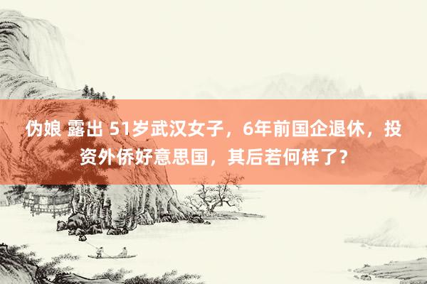   伪娘 露出 51岁武汉女子，6年前国企退休，投资外侨好意思国，其后若何样了？