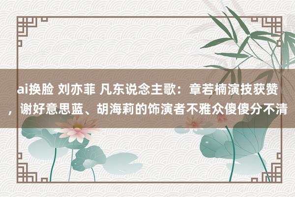   ai换脸 刘亦菲 凡东说念主歌：章若楠演技获赞，谢好意思蓝、胡海莉的饰演者不雅众傻傻分不清