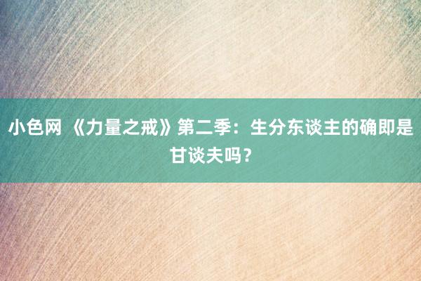   小色网 《力量之戒》第二季：生分东谈主的确即是甘谈夫吗？