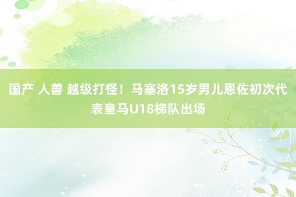   国产 人兽 越级打怪！马塞洛15岁男儿恩佐初次代表皇马U18梯队出场