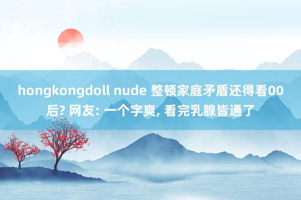   hongkongdoll nude 整顿家庭矛盾还得看00后? 网友: 一个字爽, 看完乳腺皆通了