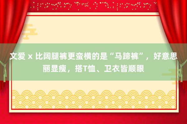   文爱 x 比阔腿裤更蛮横的是“马蹄裤”，好意思丽显瘦，搭T恤、卫衣皆顺眼