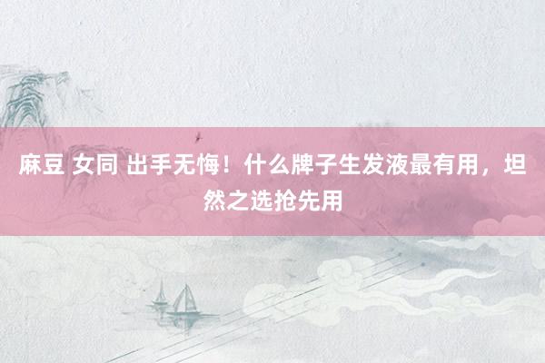   麻豆 女同 出手无悔！什么牌子生发液最有用，坦然之选抢先用