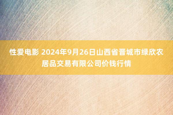   性爱电影 2024年9月26日山西省晋城市绿欣农居品交易有限公司价钱行情