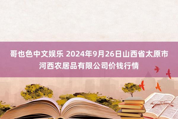   哥也色中文娱乐 2024年9月26日山西省太原市河西农居品有限公司价钱行情