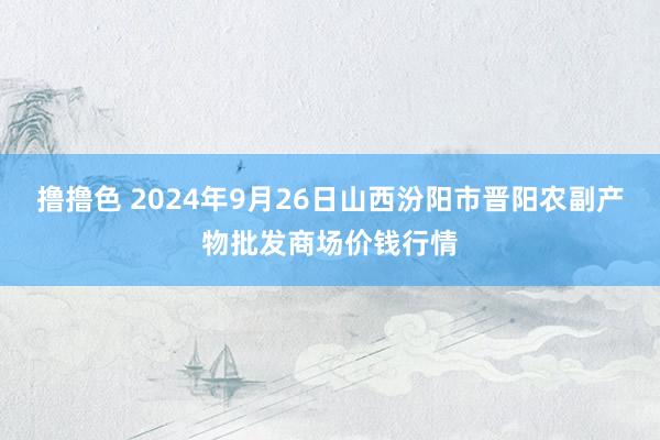   撸撸色 2024年9月26日山西汾阳市晋阳农副产物批发商场价钱行情