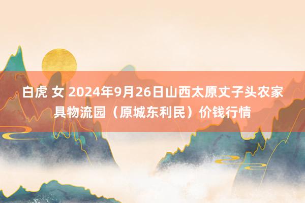 白虎 女 2024年9月26日山西太原丈子头农家具物流园（原城东利民）价钱行情