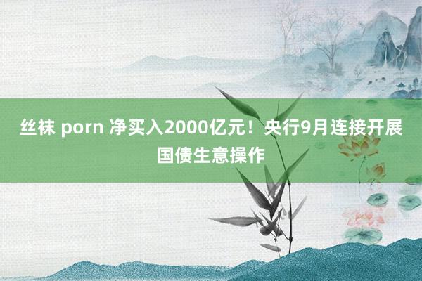   丝袜 porn 净买入2000亿元！央行9月连接开展国债生意操作