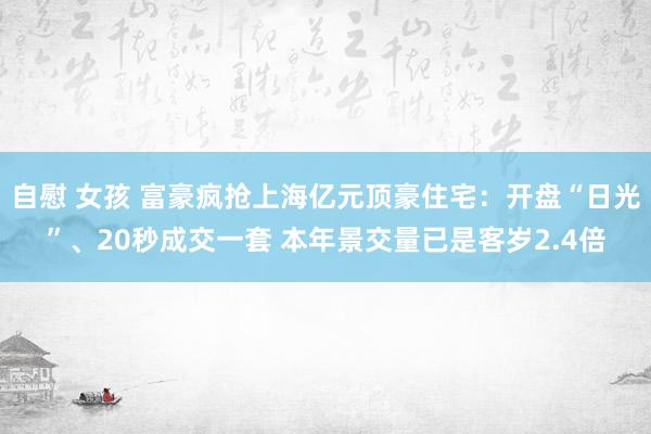   自慰 女孩 富豪疯抢上海亿元顶豪住宅：开盘“日光”、20秒成交一套 本年景交量已是客岁2.4倍