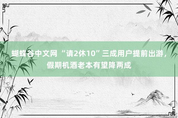 蝴蝶谷中文网 “请2休10”三成用户提前出游，假期机酒老本有望降两成