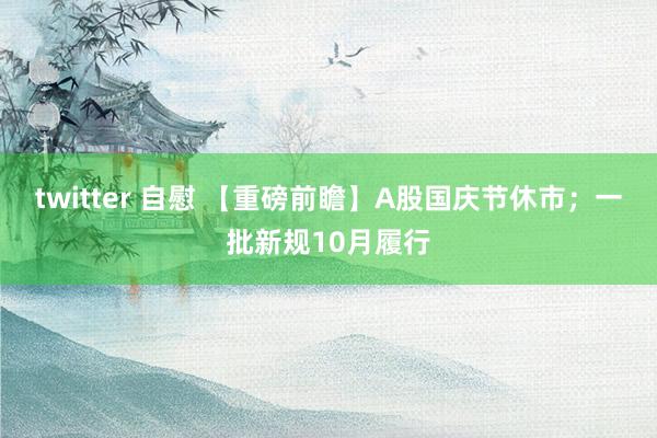   twitter 自慰 【重磅前瞻】A股国庆节休市；一批新规10月履行