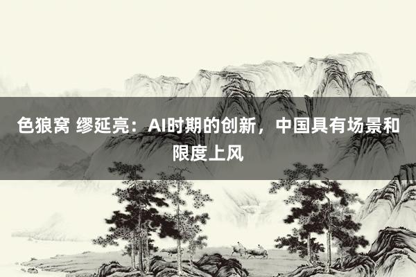 色狼窝 缪延亮：AI时期的创新，中国具有场景和限度上风