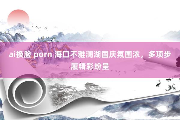   ai换脸 porn 海口不雅澜湖国庆氛围浓，多项步履精彩纷呈