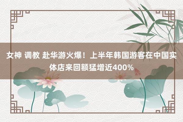   女神 调教 赴华游火爆！上半年韩国游客在中国实体店来回额猛增近400%