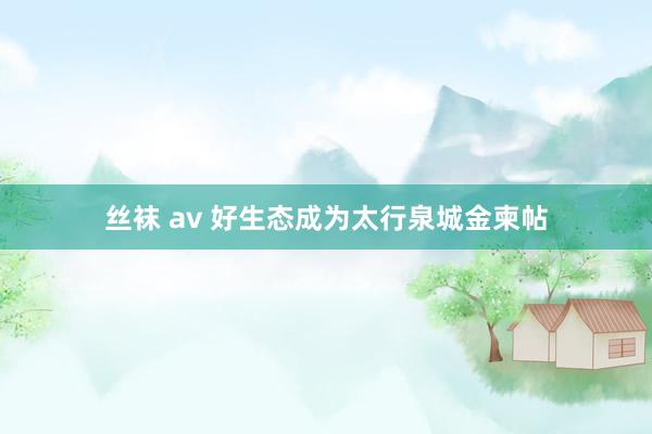   丝袜 av 好生态成为太行泉城金柬帖