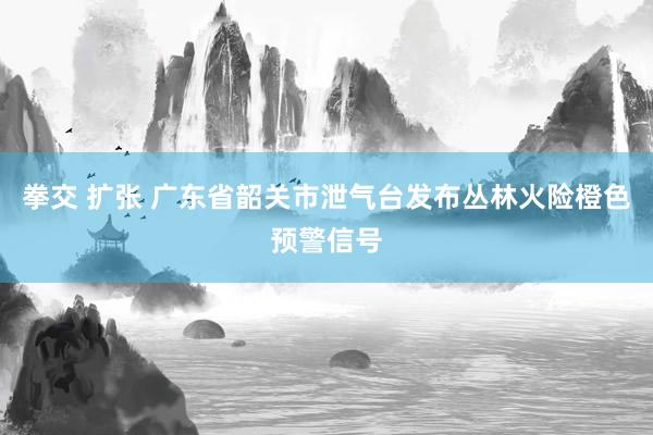   拳交 扩张 广东省韶关市泄气台发布丛林火险橙色预警信号