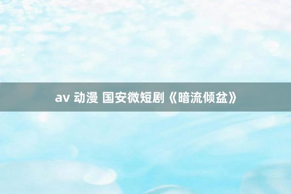 av 动漫 国安微短剧《暗流倾盆》