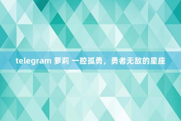   telegram 萝莉 一腔孤勇，勇者无敌的星座