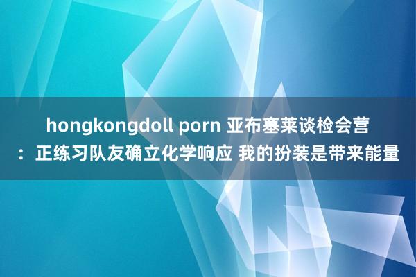   hongkongdoll porn 亚布塞莱谈检会营：正练习队友确立化学响应 我的扮装是带来能量