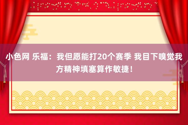   小色网 乐福：我但愿能打20个赛季 我目下嗅觉我方精神填塞算作敏捷！