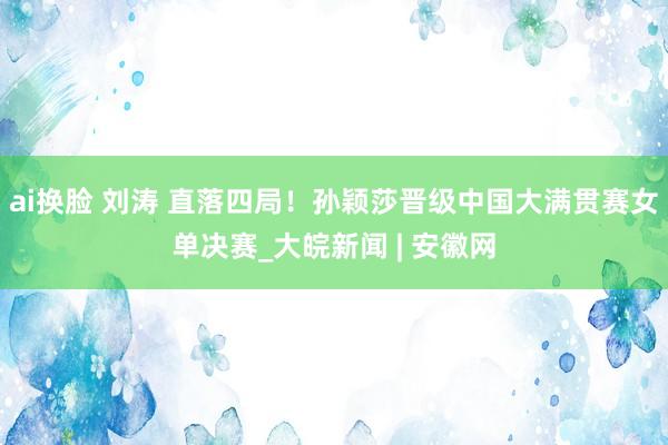   ai换脸 刘涛 直落四局！孙颖莎晋级中国大满贯赛女单决赛_大皖新闻 | 安徽网