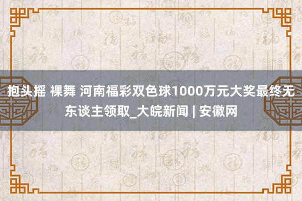 抱头摇 裸舞 河南福彩双色球1000万元大奖最终无东谈主领取_大皖新闻 | 安徽网