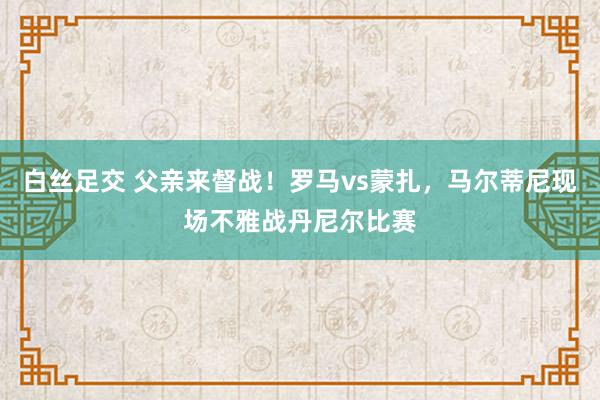   白丝足交 父亲来督战！罗马vs蒙扎，马尔蒂尼现场不雅战丹尼尔比赛