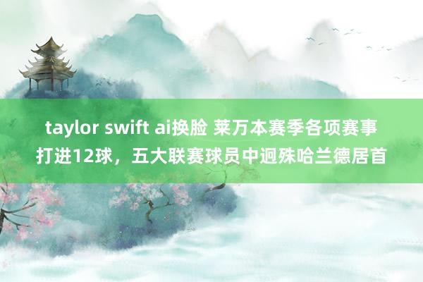 taylor swift ai换脸 莱万本赛季各项赛事打进12球，五大联赛球员中迥殊哈兰德居首